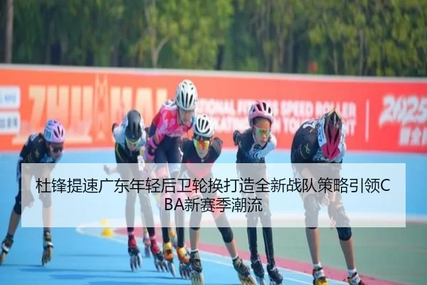 杜锋提速广东年轻后卫轮换打造全新战队策略引领CBA新赛季潮流