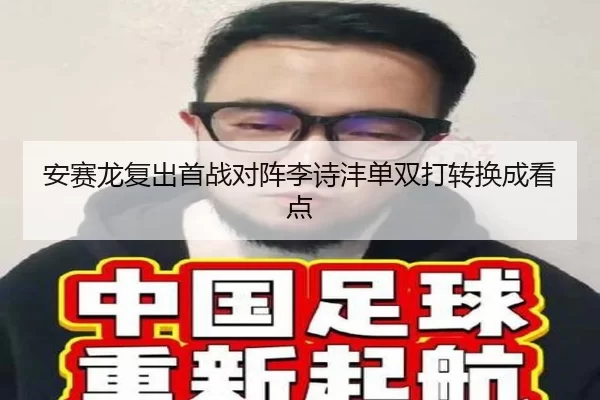 安赛龙复出首战对阵李诗沣单双打转换成看点